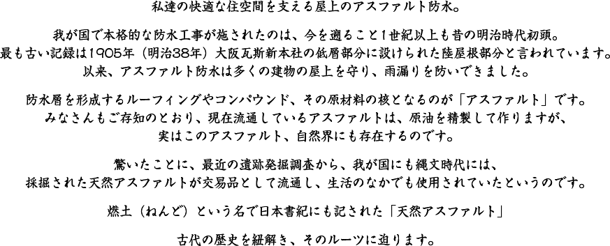 私達の快適な住空間を支える屋上のアスファルト防水。我が国で本格的な防水工事が施されたのは、今を遡ること1世紀以上も昔の明治時代初頭。最も古い記録は1905年（明治38年）大阪瓦斯新本社の低層部分に設けられた陸屋根部分と言われています。以来、アスファルト防水は多くの建物の屋上を守り、雨漏りを防いできました。防水層を形成するルーフィングやコンパウンド、その原材料の核となるのが「アスファルト」です。みなさんもご存知のとおり、現在流通しているアスファルトは、原油を精製して作りますが、実はこのアスファルト、自然界にも存在するのです。驚いたことに、最近の遺跡発掘調査から、我が国にも縄文時代には、採掘された天然アスファルトが交易品として流通し、生活のなかでも使用されていたというのです。燃土（ねんど）という名で日本書紀にも記された「天然アスファルト」 古代の歴史を紐解き、そのルーツに迫ります。