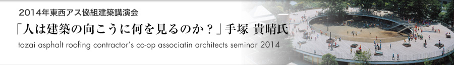 トピックス「2014年東西アス協組建築講演会 大阪「人を建築の向こうに何を見るのか？」手塚貴晴氏（建築家・東京都市大学教授）」