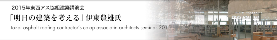 トピックス「2015年 東西アスファルト事業協同組合建築講演会 明日の建築を考える 伊東豊雄（建築家）」