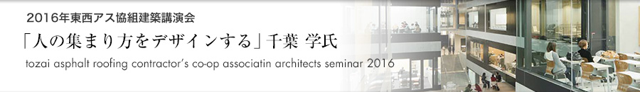 「2016年東西アス協組建築講演会 東京「人の集まり方をデザインする」千葉 学氏（建築家・東京大学大学院工学系研究科教授）」